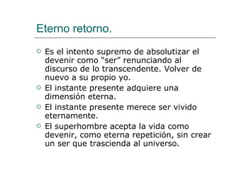 Eterno retorno. Es el intento supremo de absolutizar el devenir como “ser” renunciando al discurso de lo transcendente. Volver de nuevo a su propio yo. El instante presente adquiere una dimensión eterna. El instante presente merece ser vivido eternamente. El superhombre acepta la vida como devenir, como eterna repetición, sin crear un ser que trascienda al universo. 