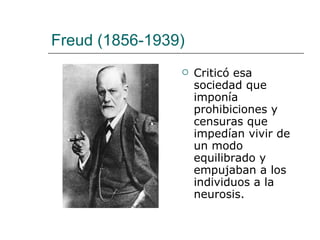 Freud (1856-1939) Criticó esa sociedad que imponía prohibiciones y censuras que impedían vivir de un modo equilibrado y empujaban a los individuos a la neurosis. 