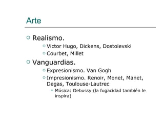 Arte Realismo.  Victor Hugo, Dickens, Dostoievski Courbet, Millet Vanguardias. Expresionismo. Van Gogh Impresionismo. Renoir, Monet, Manet, Degas, Toulouse-Lautrec Música: Debussy (la fugacidad también le inspira) 