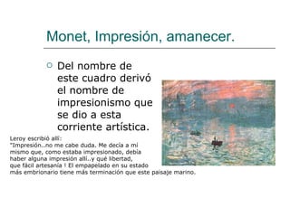 Monet, Impresión, amanecer. Del nombre de este cuadro derivó el nombre de impresionismo que se dio a esta corriente artística. Leroy escribió allí: "Impresión..no me cabe duda. Me decía a mí  mismo que, como estaba impresionado, debía  haber alguna impresión allí..y qué libertad,  que fácil artesanía ! El empapelado en su estado más embrionario tiene más terminación que este paisaje marino. 