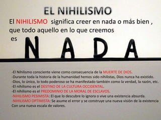 El NIHILISMO significa creer en nada o más bien ,
que todo aquello en lo que creemos
es
-El Nihilismo consciente viene como consecuencia de la MUERTE DE DIOS.
-Durante toda la historia de la humanidad hemos sido nihilistas, Dios nunca ha existido.
-Dios, lo único, lo todo poderoso se ha manifestado también como la verdad, la razón, etc.
-El nihilismo es el DESTINO DE LA CULTURA OCCIDENTAL.
-El nihilismo es el PREDOMINIO DE LA MORAL DE ESCLAVOS.
-NIHILISMO PESIMISTA: El que lo descubre lo ignora o vive una existencia absurda.
-NIHILISMO OPTIMISTA: Se asume el error y se construye una nueva visión de la existencia
Con una nueva escala de valores.
 