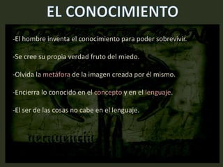 -El hombre inventa el conocimiento para poder sobrevivir.
-Se cree su propia verdad fruto del miedo.
-Olvida la metáfora de la imagen creada por él mismo.
-Encierra lo conocido en el concepto y en el lenguaje.
-El ser de las cosas no cabe en el lenguaje.
 