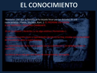 -Nietzsche cree que la filosofía se ha dejado llevar por los dictados de una
razón estática ( Platón, Sócrates, Kant…). ÉL PROPONE UN VUELTA
A LOS SENTIDOS = REALIDAD CAMBIANTE.
-El ser es devenir ( Heráclito ) y no algo estático ( Parménides ).
-La ciencia encuentra leyes y regularidades donde no las hay, creadas por la necesidad
de encontrarlas para la supervivencia.
-La matematización de lo real se queda con lo cuantitavivo y sin embargo el ser es
cualitativo.
-La ciencia no es más que una forma de conocimiento, de engaño.
 