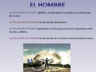 LA VOLUNTAD DE PODER significa , lo que quiero, lo puedo, una afirmación
de la vida.
LA VOLUNTAD DE PODER es la afirmación del devenir.
LA VOLUNTAD DE PODER representa la lucha que se da en la naturaleza entre
fuertes y débiles.
LA VOLUNTAD DE PODER es la afirmación de sí mismo como fenómeno moral.
 