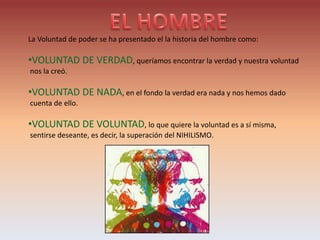 La Voluntad de poder se ha presentado el la historia del hombre como:
•VOLUNTAD DE VERDAD, queríamos encontrar la verdad y nuestra voluntad
nos la creó.
•VOLUNTAD DE NADA, en el fondo la verdad era nada y nos hemos dado
cuenta de ello.
•VOLUNTAD DE VOLUNTAD, lo que quiere la voluntad es a sí misma,
sentirse deseante, es decir, la superación del NIHILISMO.
 