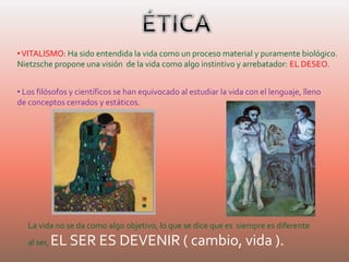 •VITALISMO: Ha sido entendida la vida como un proceso material y puramente biológico.
Nietzsche propone una visión de la vida como algo instintivo y arrebatador: EL DESEO.
• Los filósofos y científicos se han equivocado al estudiar la vida con el lenguaje, lleno
de conceptos cerrados y estáticos.
La vida no se da como algo objetivo, lo que se dice que es siempre es diferente
al ser, EL SER ES DEVENIR ( cambio, vida ).
 