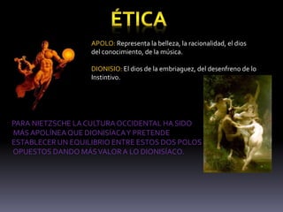 APOLO: Representa la belleza, la racionalidad, el dios
del conocimiento, de la música.
DIONISIO: El dios de la embriaguez, del desenfreno de lo
Instintivo.
PARA NIETZSCHE LA CULTURAOCCIDENTAL HA SIDO
MÁS APOLÍNEAQUE DIONISÍACAY PRETENDE
ESTABLECER UN EQUILIBRIO ENTRE ESTOS DOS POLOS
OPUESTOS DANDO MÁSVALORA LO DIONISÍACO.
 