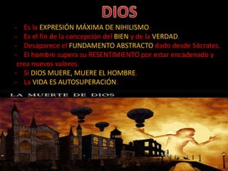 - Es la EXPRESIÓN MÁXIMA DE NIHILISMO.
- Es el fin de la concepción del BIEN y de la VERDAD.
- Desaparece el FUNDAMENTO ABSTRACTO dado desde Sócrates.
- El hombre supera su RESENTIMIENTO por estar encadenado y
crea nuevos valores.
- Si DIOS MUERE, MUERE EL HOMBRE.
- La VIDA ES AUTOSUPERACIÓN.
 