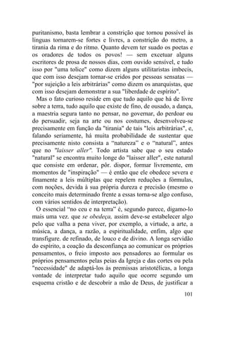 puritanismo, basta lembrar a constrição que tornou possível às
línguas tornarem-se fortes e livres, a constrição do metro, a
tirania da rima e do ritmo. Quanto devem ter suado os poetas e
os oradores de todos os povos! — sem excetuar alguns
escritores de prosa de nossos dias, com ouvido sensível, e tudo
isso por "uma tolice" como dizem alguns utilitaristas imbecis,
que com isso desejam tornar-se cridos por pessoas sensatas —
"por sujeição a leis arbitrárias" como dizem os anarquistas, que
com isso desejam demonstrar a sua "liberdade de espírito".
  Mas o fato curioso reside em que tudo aquilo que há de livre
sobre a terra, tudo aquilo que existe de fino, de ousado, a dança,
a maestria segura tanto no pensar, no governar, do perdoar ou
do persuadir, seja na arte ou nos costumes, desenvolveu-se
precisamente em função da "tirania" de tais "leis arbitrárias", e,
falando seriamente, há muita probabilidade de sustentar que
precisamente nisto consista a “natureza” e o “natural”, antes
que no "laisser aller". Todo artista sabe que o seu estado
"natural" se encontra muito longe do "laisser aller", este natural
que consiste em ordenar, pôr. dispor, formar livremente, em
momentos de "inspiração" — é então que ele obedece severa e
finamente a leis múltiplas que repelem reduções a fórmulas,
com noções, devida à sua própria dureza e precisão (mesmo o
conceito mais determinado frente a essas torna-se algo confuso,
com vários sentidos de interpretação).
  O essencial “no ceu e na terra” é, segundo parece, digamo-lo
mais uma vez. que se obedeça, assim deve-se estabelecer algo
pelo que valha a pena viver, por exemplo, a virtude, a arte, a
música, a dança, a razão, a espiritualidade, enfim, algo que
transfigure. de refinado, de louco e de divino. A longa servidão
do espírito, a coação da desconfiança ao comunicar os próprios
pensamentos, o freio imposto aos pensadores ao formular os
próprios pensamentos pelas peias da Igreja e das cortes ou pela
"necessidade" de adaptá-los às premissas aristotélicas, a longa
vontade de interpretar tudo aquilo que ocorre segundo um
esquema cristão e de descobrir a mão de Deus, de justificar a
                                                              101
 