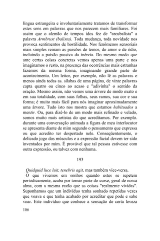 língua estrangeira e involuntariamente tratamos de transformar
estes sons em palavras que nos parecem mais familiares. Foi
assim que o alemão de tempos idos fez de "arcubalista" a
palavra Armbrust (balista). Toda mudança, toda novidade nos
provoca sentimentos de hostilidade. Nos fenômenos sensoriais
mais simples reinam as paixões de temor, de amor e de ódio,
incluindo a paixão passiva da inércia. Do mesmo modo que
ante certas coisas concretas vemos apenas uma parte e nos
imaginamos o resto, na presença das ocorrências mais estranhas
fazemos da mesma forma, imaginando grande parte do
acontecimento. Um leitor, por exemplo, não lê as palavras e
menos ainda todas as. sílabas de uma página, de vinte palavras
capta quatro ou cinco ao acaso e "adivinha" o sentido da
oração. Mesmo assim, não vemos uma árvore de modo exato e
em sua totalidade, com suas folhas, seus ramos, sua cor e sua
forma; é muito mais fácil para nós imaginar aproximadamente
uma árvore. Tudo isto nos mostra que estamos habituados a
mentir. Ou, para dizê-lo de um modo mais refinado e velado,
somos muito mais artistas do que acreditamos. Por exemplo.
durante uma conversação animada a figura de meu interlocutor
se apresenta diante de mim segundo o pensamento que expressa
ou que acredito ter despertado nele. Conseqüentemente, o
delicado jogo dos músculos e a expressão facial devem ter sido
inventados por mim. É provável que tal pessoa estivesse com
outra expressão, ou talvez com nenhuma.

                             193

  Quidquid luce luit, tenebris agit, mas também vice-versa.
  O que vivemos em sonhos quando estes se repetem
periodicamente, acaba por tomar parte do curse, geral de nossa
alma, com a mesma razão que as coisas "realmente vividas".
Suponhamos que um indivíduo tenha sonhado repetidas vezes
que voava e que tenha acabado por acreditar que pode e sabe
voar. Este indivíduo que conhece a sensação de certa leveza
106
 