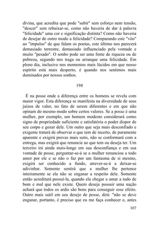 divina, que acredita que pode "subir" sem esforço nem tensão,
"descer" sem rebaixar-se, como não haveria de dar à palavra
"felicidade" uma cor e significação distinta? Como não haveria
de desejar de outro modo a felicidade? Comparando este "vôo"
ao "impulso" de que falam os poetas, este último nos parecerá
demasiado terrestre, demasiado influenciado pela vontade e
muito "pesado". O sonho pode ser uma fonte de riqueza ou de
pobreza, segundo nos traga ou arranque uma felicidade. Em
pleno dia, inclusive nos momentos mais lúcidos em que nosso
espírito está mais desperto, é quando nos sentimos mais
dominados por nossos sonhos.

                              194

  É na posse onde a diferença entre os homens se revela com
maior vigor. Esta diferença se manifesta na diversidade de seus
juízos de valor, no fato de serem diferentes e em que não
opinam do mesmo modo sobre certos valores. Se a posse é uma
mulher, por exemplo, um homem modesto considerará como
signo de propriedade suficiente e satisfatória o poder dispor de
seu corpo e gozar dele. Um outro que seja mais desconfiado e
exigente tratará de observar o que tem de incerto, de puramente
aparente e exigirá provas mais sutis, não se conformará com a
entrega, mas exigirá que renuncie ao que tem ou deseja ter. Um
terceiro irá ainda mais-longe em sua desconfiança e em sua
vontade de posse, perguntar-se-á se a mulher renunciou a todo
amor por ele e se não o faz por um fantasma de si mesmo,
exigirá ser conhecido a fundo, atrever-se-á a deixar-se
adivinhar. Somente sentirá que a mulher lhe pertence
inteiramente se ela não se enganar a respeito dele. Somente
então acreditará possuí-la, quando ela chegar a amar a tudo de
bom e mal que nele existe. Quem deseja possuir uma nação
achará que todos os ardis são bons para conseguir esse efeito.
Outro mais sutil em seu desejo de posse, dirá: "não se deve
enganar, portanto, é preciso que eu me faça conhecer e, antes
                                                            107
 