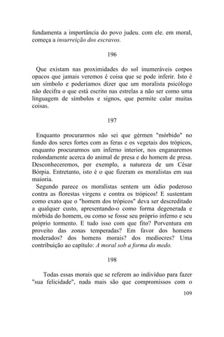 fundamenta a importância do povo judeu. com ele. em moral,
começa a insurreição dos escravos.

                             196

  Que existam nas proximidades do sol inumeráveis corpos
opacos que jamais veremos é coisa que se pode inferir. Isto é
um símbolo e poderíamos dizer que um moralista psicólogo
não decifra o que está escrito nas estrelas a não ser como uma
linguagem de símbolos e signos, que permite calar muitas
coisas.

                             197

  Enquanto procurarmos não sei que gérmen "mórbido" no
fundo dos seres fortes com as feras e os vegetais dos trópicos,
enquanto procurarmos um inferno interior, nos enganaremos
redondamente acerca do animal de presa e do homem de presa.
Desconheceremos, por exemplo, a natureza de um César
Bórpia. Entretanto, isto é o que fizeram os moralistas em sua
maioria.
  Segundo parece os moralistas sentem um ódio poderoso
contra as florestas virgens e contra os trópicos! E sustentam
como exato que o "homem dos trópicos" deva ser descreditado
a qualquer custo, apresentando-o como forma degenerada e
mórbida do homem, ou como se fosse seu próprio inferno e seu
próprio tormento. E tudo isso com que fito? Porventura em
proveito das zonas temperadas? Em favor dos homens
moderados? dos homens morais? dos medíocres? Uma
contribuição ao capítulo: A moral sob a forma do medo.

                             198

    Todas essas morais que se referem ao indivíduo para fazer
"sua felicidade", nada mais são que compromissos com o
                                                           109
 