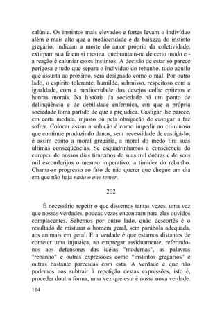 calúnia. Os instintos mais elevados e fortes levam o indivíduo
além e mais alto que a mediocridade e da baixeza do instinto
gregário, indicam a morte do amor próprio da coletividade,
extirpam sua fé em si mesma, quebrantam-na de certo modo e -
a reação é caluniar esses instintos. A decisão de estar só parece
perigosa e tudo que separa o indivíduo do rebanho. tudo aquilo
que assusta ao próximo, será designado como o mal. Por outro
lado, o espírito tolerante, humilde, submisso, respeitoso com a
igualdade, com a mediocridade dos desejos colhe epitetos e
honras morais. Na história da sociedade há um ponto de
delinqüência e de debilidade enfermiça, em que a própria
sociedade toma partido de que a prejudica. Castigar lhe parece,
em certa medida, injusto ou pela obrigação de castigar a faz
sofrer. Colocar assim a solução é como impedir ao criminoso
que continue produzindo danos, sem necessidade de castigá-lo;
é assim como a moral gregária, a moral do medo tira suas
últimas conseqüências. Se esquadrinhamos a consciência do
europeu de nossos dias tiraremos de suas mil dobras e de seus
mil esconderijos o mesmo imperativo, a timidez do rebanho.
Chama-se progresso ao fato de não querer que chegue um dia
em que não haja nada o que temer.

                              202

    É necessário repetir o que dissemos tantas vezes, uma vez
que nossas verdades, poucas vezes encontram para elas ouvidos
complacentes. Sabemos por outro lado, quão descortês é o
resultado de misturar o homem geral, sem parábola adequada,
aos animais em geral. E a verdade é que estamos distantes de
cometer uma injustiça, ao empregar assiduamente, referindo-
nos aos defensores das idéias "modernas", as palavras
"rebanho" e outras expressões como "instintos gregários" e
outras bastante parecidas com esta. A verdade é que não
podemos nos subtrair à repetição destas expressões, isto é,
proceder doutra forma, uma vez que esta é nossa nova verdade.
114
 