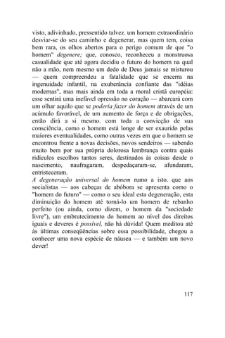 visto, adivinhado, pressentido talvez. um homem extraordinário
desviar-se do seu caminho e degenerar, mas quem tem, coisa
bem rara, os olhos abertos para o perigo comum de que "o
homem" degenere; que, conosco, reconheceu a monstruosa
casualidade que até agora decidiu o futuro do homem na qual
não a mão, nem mesmo um dedo de Deus jamais se misturou
— quem compreendeu a fatalidade que se encerra na
ingenuidade infantil, na exuberância confiante das "idéias
modernas", mas mais ainda em toda a moral cristã européia:
esse sentirá uma inefável opressão no coração — abarcará com
um olhar aquilo que se poderia fazer do homem através de um
acúmulo favorável, de um aumento de força e de obrigações,
então dirá a si mesmo. com toda a convicção de sua
consciência, como o homem está longe de ser exaurido pelas
maiores eventualidades, como outras vezes em que o homem se
encontrou frente a novas decisões, novos sendeiros — sabendo
muito bem por sua própria dolorosa lembrança contra quais
ridículos escolhos tantos seres, destinados às coisas desde o
nascimento, naufragaram, despedaçaram-se, afundaram,
entristeceram.
A degeneração universal do homem rumo a isto. que aos
socialistas — aos cabeças de abóbora se apresenta como o
"homem do futuro" — como o seu ideal esta degeneração, esta
diminuição do homem até torná-lo um homem de rebanho
perfeito (ou ainda, como dizem, o homem da "sociedade
livre"), um embrutecimento do homem ao nível dos direitos
iguais e deveres é possível, não há dúvida! Quem meditou até
às últimas conseqüências sobre essa possibilidade, chegou a
conhecer uma nova espécie de náusea — e também um novo
dever!




                                                          117
 