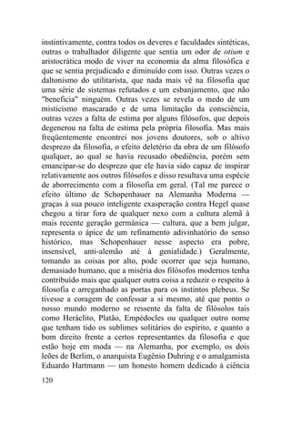 instintivamente, contra todos os deveres e faculdades sintéticas,
outras o trabalhador diligente que sentia um odor de otium e
aristocrática modo de viver na economia da alma filosófica e
que se sentia prejudicado e diminuído com isso. Outras vezes o
daltonismo do utilitarista, que nada mais vê na filosofia que
uma série de sistemas refutados e um esbanjamento, que não
"beneficia" ninguém. Outras vezes se revela o medo de um
misticismo mascarado e de uma limitação da consciência,
outras vezes a falta de estima por alguns filósofos, que depois
degenerou na falta de estima pela própria filosofia. Mas mais
freqüentemente encontrei nos jovens doutores, sob o altivo
desprezo da filosofia, o efeito deletério da obra de um filósofo
qualquer, ao qual se havia recusado obediência, porém sem
emancipar-se do desprezo que ele havia sido capaz de inspirar
relativamente aos outros filósofos e disso resultava uma espécie
de aborrecimento com a filosofia em geral. (Tal me parece o
efeito último de Schopenhauer na Alemanha Moderna —
graças à sua pouco inteligente exasperação contra Hegel quase
chegou a tirar fora de qualquer nexo com a cultura alemã à
mais recente geração germânica — cultura, que a bem julgar,
representa o ápice de um refinamento adivinhatório do senso
histórico, mas Schopenhauer nesse aspecto era pobre,
insensível, anti-alemão até à genialidade.) Geralmente,
tomando as coisas por alto, pode ocorrer que seja humano,
demasiado humano, que a miséria dos filósofos modernos tenha
contribuído mais que qualquer outra coisa a reduzir o respeito à
filosofia e arreganhado as portas para os instintos plebeus. Se
tivesse a coragem de confessar a si mesmo, até que ponto o
nosso mundo moderno se ressente da falta de filósolos tais
como Heráclito, Platão, Empédocles ou qualquer outro nome
que tenham tido os sublimes solitários do espírito, e quanto a
bom direito frente a certos representantes da filosofia e que
estão hoje em moda — na Alemanha, por exemplo, os dois
leões de Berlim, o anarquista Eugênio Duhring e o amalgamista
Eduardo Hartmann — um honesto homem dedicado à ciência
120
 