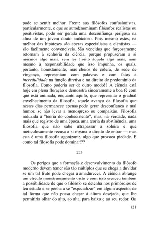 pode se sentir melhor. Frente aos filósofos confusionistas,
particularmente, e que se autodenominam filósofos realistas ou
positivistas, pode ser gerada uma desconfiança perigosa na
alma de um jovem douto ambicioso. Pois mesmo estes, na
melhor das hipóteses são apenas especialistas e cientistas —
são facilmente convencíveis. São vencidos que forçosamente
retornam à senhoria da ciência, porque propuseram a si
mesmos algo mais, sem ter direito àquele algo mais, nem
mesmo à responsabilidade que isso impunha, os quais,
portanto, honestamente, mas cheios de cólera, de sede de
vingança, representam com palavras e com fatos a
incredulidade na função diretiva e no direito de predomínio da
filosofia. Como poderia ser de outro modo!? A ciência está
hoje em plena floração e demonstra sinceramente a boa fé com
que está animada, enquanto aquilo, que representa o gradual
envelhecimento da filosofia, aquele avanço da filosofia que
nestes dias permanece apenas pode gerar desconfiança e mal
humor, se não levar a menosprezo ou compaixão. Filosofia
reduzida à "teoria do conhecimento", mas, na verdade, nada
mais que registro de uma época, uma teoria da abstinência, uma
filosofia que não sabe ultrapassar a soleira e que
meticulosamente recusa a si mesma o direito de entrar — mas
esta é uma filosofia agonizante. algo que provoca piedade. E
como tal filosofia pode dominar!??

                              205

     Os perigos que a formação e desenvolvimento do filósofo
moderno devem temer são tão múltiplos que se chega a duvidar
se um tal fruto pode chegar a amadurecer. A ciência abrange
um círculo monstruosamente vasto e com isso cresceu também
a possibilidade de que o filósofo se detenha nos primórdios de
teu estudo e se ponha a se "especializar" em algum aspecto; de
tal forma que não possa chegar à altura desejada, que lhe
permitiria olhar do alto, ao alto, para baixo e ao seu redor. Ou
                                                            121
 