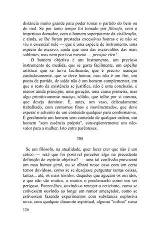 distância muito grande para poder tomar o partido do bem ou
do mal. Se por tanto tempo foi tomado por filósofo, com o
imperioso domador, com o homem superpotente da civilização,
e ainda, se lhe foram prestadas excessivas honras e se não se
viu o essencial nele — que é uma espécie de instrumento, uma
espécie de escravo, ainda que uma das escravidões das mais
sublimes, mas nem por isso mesmo — presque rien!
     O homem objetivo é um instrumento, um precioso
instrumento de medida, que se gasta facilmente, um espelho
artístico que se turva facilmente, que é preciso manejar
cuidadosamente, que se deve honrar, mas não é um fim, um
ponto de partida, de saída não é um homem complementar, em
que o resto da existência se justifica, não é uma conclusão, e
menos ainda principio, uma geração, uma causa primeira, mas
algo primitivamente maciço, sólido, que tolhe por si mesma,
que deseja dominar. É, antes, um vaso, delicadamente
trabalhado, com contornos finos e movimentados, que deve
esperar o advento de um conteúdo qualquer para conformar-se.
É geralmente um homem sem conteúdo de qualquer ordem, um
homem "sem essência própria", conseqüentemente um não-
valor para a mulher. Isto entre parênteses.

                             208

  Se um filósofo, na atualidade, quer fazer crer que não é um
cético — será que foi possível perceber algo na precedente
definição de espírito objetivo? — uma tal confissão provocará
um mau humor geral, ou se olhará nesse caso com um certo
temor duvidoso, como se se desejasse perguntar tantas coisas,
tantas... até, os mais tímidos, daqueles que aguçam os ouvidos,
e que não são muitos, e muitos o proclamarão como um ser
perigoso. Parece-lhes, ouvindo-o renegar o ceticismo, como se
estivessem ouvindo ao longe um rumor ameaçador, como se
estivessem fazendo experimentos com substância explosiva
nova, com qualquer dinamite espiritual, alguma "niilina" russa
126
 