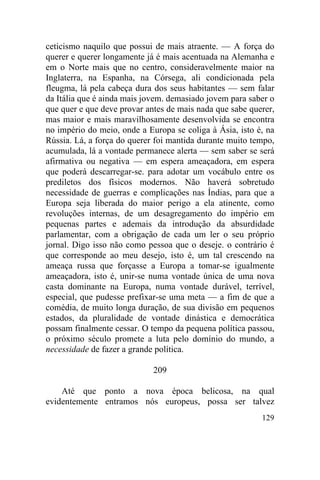 ceticismo naquilo que possui de mais atraente. — A força do
querer e querer longamente já é mais acentuada na Alemanha e
em o Norte mais que no centro, consideravelmente maior na
Inglaterra, na Espanha, na Córsega, ali condicionada pela
fleugma, lá pela cabeça dura dos seus habitantes — sem falar
da Itália que é ainda mais jovem. demasiado jovem para saber o
que quer e que deve provar antes de mais nada que sabe querer,
mas maior e mais maravilhosamente desenvolvida se encontra
no império do meio, onde a Europa se coliga à Ásia, isto é, na
Rússia. Lá, a força do querer foi mantida durante muito tempo,
acumulada, lá a vontade permanece alerta — sem saber se será
afirmativa ou negativa — em espera ameaçadora, em espera
que poderá descarregar-se. para adotar um vocábulo entre os
prediletos dos físicos modernos. Não haverá sobretudo
necessidade de guerras e complicações nas Índias, para que a
Europa seja liberada do maior perigo a ela atinente, como
revoluções internas, de um desagregamento do império em
pequenas partes e ademais da introdução da absurdidade
parlamentar, com a obrigação de cada um ler o seu próprio
jornal. Digo isso não como pessoa que o deseje. o contrário é
que corresponde ao meu desejo, isto é, um tal crescendo na
ameaça russa que forçasse a Europa a tomar-se igualmente
ameaçadora, isto é, unir-se numa vontade única de uma nova
casta dominante na Europa, numa vontade durável, terrível,
especial, que pudesse prefixar-se uma meta — a fim de que a
comédia, de muito longa duração, de sua divisão em pequenos
estados, da pluralidade de vontade dinástica e democrática
possam finalmente cessar. O tempo da pequena política passou,
o próximo século promete a luta pelo domínio do mundo, a
necessidade de fazer a grande política.

                             209

    Até que ponto a nova época belicosa, na qual
evidentemente entramos nós europeus, possa ser talvez
                                                          129
 
