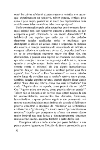ousei batizá-los sublinhei expressamente a tentativa e o prazer
que experimentam na tentativa, talvez porque, críticos pela
alma e pelo corpo, gostam de se valer dos experimentos num
sentido novo, talvez mais lato, talvez mais perigoso?
  Serão constrangidos pela grita a perceber que é tormenta levar
mais adiante com suas tentativas audazes e dolorosas, do que
comporta o gosto efeminado de um século democrático? É
indubitável que aqueles que estão por vir não poderão
desprezar aquelas qualidades sérias e profundas que
destinguem o crítico do cético, como a segurança na medida
dos valores, o manejo consciente de uma unidade de método, a
coragem reflexiva, o sentimento de ser só, de poder justificar-
se, se se concederam encontrar prazer em dizer não, em
desmembrar, a possuir uma espécie de crueldade raciocinante,
que sabe manejar o cutelo com segurança e delicadeza, mesmo
quando o coração sangra. Serão mais duros (e talvez nem
sempre contra si mesmos) do que alguns humanitaristas
poderão desejar, não procurarão a verdade porque essa lhes
agrada", lhes "enleva" e lhes "entusiasma" — antes, estarão
muito longe de acreditar que a verdade reserve tanto prazer.
Sorrirão, aqueles espíritos severos, quando alguém disser diante
deles: "Esta idéia me enleva, como não seria verdadeira?" Ou
ainda: "Aquela obra me agrada, como poderá não ser bela?"
Ou: "Aquele artista me exalta, como poderia não ser grande?"
Talvez não se limitem a um sorriso, mas sintam náusea de um
tal sentimentalismo, sentimentos tão idealistas, femininos,
hermafroditas, e quem pudesse seguir o seu pensamento até
mesmo nas profundidades mais íntimas do coração dificilmente
poderia encontrar a intenção de reconciliar os sentimentos
cristãos com o “gosto antigo” e menos com o “parlamentarismo
moderno” (aquilo que, porquanto se afirma, em nosso século
muito instável nas suas idéias e conseqüentemente tendendo
muito a conciliações, acontece também a certos filósofos).
     Disciplina crítica e tudo aquilo que possa habituar a um
pensar puro e rigoroso, os filósofos do futuro pretenderão para
132
 