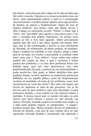 dos doutos, razão pela qual não é digno de fé cada um deles que
fale sobre o assunto. Figuram-se as coisas necessárias como um
dever, como argumentação penosa, à qual se é constrangido
necessariamente e o próprio pensar aparece como algo de lento,
de doentio, de penoso e freqüentemente "digno do suor de
homens melhores" mas jamais, como algo lépido, divino, e
afim à dança, ao entusiasmo juvenil! "Pensar" e tomar algo a
"sério" com "gravidade" para aqueles é uma única coisa e isto
lhes é ensinado pela própria experiência. Os artistas neste
sentido já têm o faro mais aguçado. sabem precisamente
quando algo não está à sua altura, quando não podem fazer
algo, mas se são constrangidos a fazê-lo, os seus sentimentos
de liberdade, de refinamento, de plenos poderes, de predispor.
dispor e traduzir em realidade as suas criações, atinge o maior
grau de elevação, em resumo, a necessidade se confunde numa
única coisa com o "livre arbítrio". Existe enfim uma ordem
gradual dos estados de alma, a qual é conforme à ordem
gradual dos problemas, e os mais altos problemas ferem sem
piedade quem quer que ouse aproximar-se sem estar
predestinado pela elevação e potência da sua intelectualidade, a
poder resolvê-los. Que ajuda, se hábeis sabichões bons para
qualquer função, ou tolos operários ou empiricistas promovem
balbúrdia, no seu orgulho plebeu, como tão freqüentemente
acontece na atualidade, em torno de tais problemas, como se se
encontrassem na "corte das cortes"! Mas sobre tais tapetes não
devem ser impressas as solas de pés grosseiros, isto já foi
previsto pela lei mais primitiva, para estes descarados a porta
permanece fechada, e esses tentam em vão colocá-la abaixo a
marradas. É preciso nascer para os mundos elevados, ou para
dizê-lo com maior clareza, é preciso ter sido elevado; um
direito à filosofia, tomando a palavra no sentido mais amplo, só
é dado pelas próprias origens, os antepassados, "o sangue",
decidem mesmo aqui. Muitas gerações devem ter preparado o
advento do filósofo, cada uma de suas virtudes deve ter sido
aquisitada, cultivada, herdada e incorporada; não sobretudo o
                                                            137
 