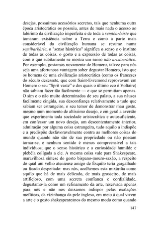 desejas, possuímos acessórios secretos, tais que nenhuma outra
época aristocrática os possuiu, antes de mais nada o acesso ao
labirinto da civilização imperfeita e de toda a semibarbárie que
tomaram existência sobre a Terra e como a parte mais
considerável da civilização humana se resume numa
semibarbárie, o "senso histórico" significa o senso e o instinto
de todas as coisas, o gosto e a expressão de todas as coisas,
com o que subitamente se mostra um senso não aristocrático.
Por exemplo, gostamos novamente de Homero, talvez para nós
seja uma afortunosa vantagem saber degustar Homero, isto que
os homens de uma civilização aristocrática (como os franceses
do século dezessete, que com Saint-Evremond reprovavam em
Homero o seu “Sprit vaste” e dos quais o último eco é Voltaire)
não sabiam fazer tão facilmente — e que se permitiam apenas.
O sim e o não muito determinados de seu palato, a sua náusea
facilmente cingida, sua desconfiança relativamente a tudo que
sabiam ser estrangeiro, o seu temor de demonstrar mau gosto,
mesmo num momento de altíssimo desejo, e em geral a aversão
que experimenta toda sociedade aristocrática e autosuficiente,
em confessar um novo desejo, um descontentamento interior,
admiração por alguma coisa estrangeira, tudo aquilo a indispõe
e a predispõe desfavoravelmente contra as melhores coisas do
mundo quando não são de sua propriedade ou não possam
tornar-se, e nenhum sentido é menos compreensível a tais
indivíduos, que o senso histórico e a curiosidade humilde e
plebéia coligada a ele. A mesma coisa vale para Shakespeare,
maravilhosa síntese do gosto bispano-mouro-saxão, a respeito
do qual um velho ateniense amigo de Ésquilo teria gargalhado
ou ficado despeitado: mas nós, acolhemos esta mixórdia como
aquilo que há de mais delicado, de mais grosseiro, de mais
artificioso, com uma secreta confiança e cordialidade,
degustamo-la como um refinamento da arte, reservada apenas
para nós e não nos deixamos indispor pelas exalações
mefíticas, da vizinhança da pele inglesa, em meio à qual vivem
a arte e o gosto shakespeareanos do mesmo modo como quando
                                                            147
 