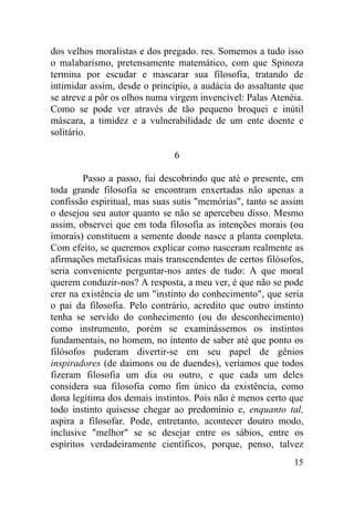 dos velhos moralistas e dos pregado. res. Somemos a tudo isso
o malabarismo, pretensamente matemático, com que Spinoza
termina por escudar e mascarar sua filosofia, tratando de
intimidar assim, desde o princípio, a audácia do assaltante que
se atreve a pôr os olhos numa virgem invencível: Palas Atenéia.
Como se pode ver através de tão pequeno broquei e inútil
máscara, a timidez e a vulnerabilidade de um ente doente e
solitário.

                              6

         Passo a passo, fui descobrindo que até o presente, em
toda grande filosofia se encontram enxertadas não apenas a
confissão espiritual, mas suas sutis "memórias", tanto se assim
o desejou seu autor quanto se não se apercebeu disso. Mesmo
assim, observei que em toda filosofia as intenções morais (ou
imorais) constituem a semente donde nasce a planta completa.
Com efeito, se queremos explicar como nasceram realmente as
afirmações metafísicas mais transcendentes de certos filósofos,
seria conveniente perguntar-nos antes de tudo: A que moral
querem conduzir-nos? A resposta, a meu ver, é que não se pode
crer na existência de um "instinto do conhecimento", que seria
o pai da filosofia. Pelo contrário, acredito que outro instinto
tenha se servido do conhecimento (ou do desconhecimento)
como instrumento, porém se examinássemos os instintos
fundamentais, no homem, no intento de saber até que ponto os
filósofos puderam divertir-se em seu papel de gênios
inspiradores (de daimons ou de duendes), veríamos que todos
fizeram filosofia um dia ou outro, e que cada um deles
considera sua filosofia como fim único da existência, como
dona legítima dos demais instintos. Pois não é menos certo que
todo instinto quisesse chegar ao predomínio e, enquanto tal,
aspira a filosofar. Pode, entretanto, acontecer doutro modo,
inclusive "melhor" se se desejar entre os sábios, entre os
espíritos verdadeiramente científicos, porque, penso, talvez
                                                            15
 