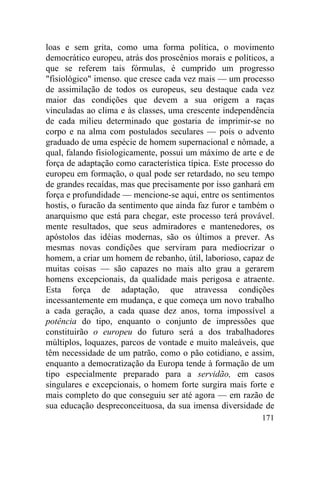 loas e sem grita, como uma forma política, o movimento
democrático europeu, atrás dos proscênios morais e políticos, a
que se referem tais fórmulas, é cumprido um progresso
"fisiológico" imenso. que cresce cada vez mais — um processo
de assimilação de todos os europeus, seu destaque cada vez
maior das condições que devem a sua origem a raças
vinculadas ao clima e às classes, uma crescente independência
de cada milieu determinado que gostaria de imprimir-se no
corpo e na alma com postulados seculares — pois o advento
graduado de uma espécie de homem supernacional e nômade, a
qual, falando fisiologicamente, possui um máximo de arte e de
força de adaptação como característica típica. Este processo do
europeu em formação, o qual pode ser retardado, no seu tempo
de grandes recaídas, mas que precisamente por isso ganhará em
força e profundidade — mencione-se aqui, entre os sentimentos
hostis, o furacão da sentimento que ainda faz furor e também o
anarquismo que está para chegar, este processo terá provável.
mente resultados, que seus admiradores e mantenedores, os
apóstolos das idéias modernas, são os últimos a prever. As
mesmas novas condições que serviram para mediocrizar o
homem, a criar um homem de rebanho, útil, laborioso, capaz de
muitas coisas — são capazes no mais alto grau a gerarem
homens excepcionais, da qualidade mais perigosa e atraente.
Esta força de adaptação, que atravessa condições
incessantemente em mudança, e que começa um novo trabalho
a cada geração, a cada quase dez anos, torna impossível a
potência do tipo, enquanto o conjunto de impressões que
constituirão o europeu do futuro será a dos trabalhadores
múltiplos, loquazes, parcos de vontade e muito maleáveis, que
têm necessidade de um patrão, como o pão cotidiano, e assim,
enquanto a democratização da Europa tende à formação de um
tipo especialmente preparado para a servidão, em casos
singulares e excepcionais, o homem forte surgira mais forte e
mais completo do que conseguiu ser até agora — em razão de
sua educação despreconceituosa, da sua imensa diversidade de
                                                           171
 