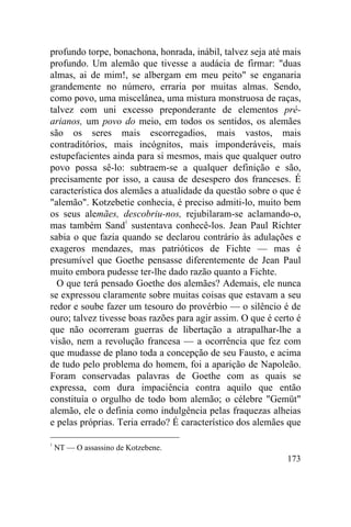 profundo torpe, bonachona, honrada, inábil, talvez seja até mais
profundo. Um alemão que tivesse a audácia de firmar: "duas
almas, ai de mim!, se albergam em meu peito" se enganaria
grandemente no número, erraria por muitas almas. Sendo,
como povo, uma miscelânea, uma mistura monstruosa de raças,
talvez com uni excesso preponderante de elementos pré-
arianos, um povo do meio, em todos os sentidos, os alemães
são os seres mais escorregadios, mais vastos, mais
contraditórios, mais incógnitos, mais imponderáveis, mais
estupefacientes ainda para si mesmos, mais que qualquer outro
povo possa sê-lo: subtraem-se a qualquer definição e são,
precisamente por isso, a causa de desespero dos franceses. É
característica dos alemães a atualidade da questão sobre o que é
"alemão". Kotzebetie conhecia, é preciso admiti-lo, muito bem
os seus alemães, descobriu-nos, rejubilaram-se aclamando-o,
mas também Sand1 sustentava conhecê-los. Jean Paul Richter
sabia o que fazia quando se declarou contrário às adulações e
exageros mendazes, mas patrióticos de Fichte — mas é
presumível que Goethe pensasse diferentemente de Jean Paul
muito embora pudesse ter-lhe dado razão quanto a Fichte.
  O que terá pensado Goethe dos alemães? Ademais, ele nunca
se expressou claramente sobre muitas coisas que estavam a seu
redor e soube fazer um tesouro do provérbio — o silêncio é de
ouro; talvez tivesse boas razões para agir assim. O que é certo é
que não ocorreram guerras de libertação a atrapalhar-lhe a
visão, nem a revolução francesa — a ocorrência que fez com
que mudasse de plano toda a concepção de seu Fausto, e acima
de tudo pelo problema do homem, foi a aparição de Napoleão.
Foram conservadas palavras de Goethe com as quais se
expressa, com dura impaciência contra aquilo que então
constituía o orgulho de todo bom alemão; o célebre "Gemüt"
alemão, ele o definia como indulgência pelas fraquezas alheias
e pelas próprias. Teria errado? É característico dos alemães que

1
    NT — O assassino de Kotzebene.
                                                             173
 