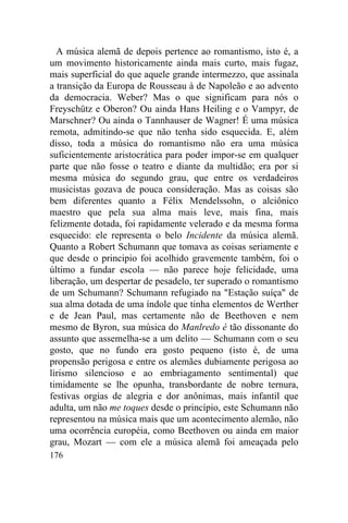 A música alemã de depois pertence ao romantismo, isto é, a
um movimento historicamente ainda mais curto, mais fugaz,
mais superficial do que aquele grande intermezzo, que assinala
a transição da Europa de Rousseau à de Napoleão e ao advento
da democracia. Weber? Mas o que significam para nós o
Freyschütz e Oberon? Ou ainda Hans Heiling e o Vampyr, de
Marschner? Ou ainda o Tannhauser de Wagner! É uma música
remota, admitindo-se que não tenha sido esquecida. E, além
disso, toda a música do romantismo não era uma música
suficientemente aristocrática para poder impor-se em qualquer
parte que não fosse o teatro e diante da multidão; era por si
mesma música do segundo grau, que entre os verdadeiros
musicistas gozava de pouca consideração. Mas as coisas são
bem diferentes quanto a Félix Mendelssohn, o alciônico
maestro que pela sua alma mais leve, mais fina, mais
felizmente dotada, foi rapidamente velerado e da mesma forma
esquecido: ele representa o belo Incidente da música alemã.
Quanto a Robert Schumann que tomava as coisas seriamente e
que desde o principio foi acolhido gravemente também, foi o
último a fundar escola — não parece hoje felicidade, uma
liberação, um despertar de pesadelo, ter superado o romantismo
de um Schumann? Schumann refugiado na "Estação suíça" de
sua alma dotada de uma índole que tinha elementos de Werther
e de Jean Paul, mas certamente não de Beethoven e nem
mesmo de Byron, sua música do Manlredo é tão dissonante do
assunto que assemelha-se a um delito — Schumann com o seu
gosto, que no fundo era gosto pequeno (isto é, de uma
propensão perigosa e entre os alemães dubiamente perigosa ao
lirismo silencioso e ao embriagamento sentimental) que
timidamente se lhe opunha, transbordante de nobre ternura,
festivas orgias de alegria e dor anônimas, mais infantil que
adulta, um não me toques desde o princípio, este Schumann não
representou na música mais que um acontecimento alemão, não
uma ocorrência européia, como Beethoven ou ainda em maior
grau, Mozart — com ele a música alemã foi ameaçada pelo
176
 