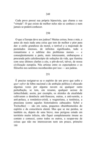 249

  Cada povo possui sua própria hipocrisia, que chama a sua
"virtude". O que existe de melhor neles não se conhece e nem
jamais se poderá conhecer.

                             250

  O que a Europa deve aos judeus? Muitas coisas, boas e más, e
antes de mais nada uma coisa que tem do melhor e pior para
dar: o estilo grandioso da moral, o terrível e a majestade de
postulados imensos, de infinitos significados, todo o
romantismo e o sublime dos problemas morais — e
conseqüentemente a parte, mais interessante, embaraçosa e
procurada pelo caleidoscópio de seduções da vida, que ilumina
com seus últimos clarões a céu, o pôr-do-sol, talvez, de nossa
civilização européia. Nós artistas entre os espectadores e os
filósofos nos sentimos reconhecidos por isso — aos judeus.

                             251

  É preciso resignar-se se o espírito de um povo que sofre e
quer sofrer de febre nacional e de ambição política é ofuscado
algumas vezes por alguma nuvem ou qualquer outra
perturbação, se tem, em resumo, qualquer acesso de
imbecilidade; assim, por exemplo, os alemães da atualidade
cultivaram a demência anti-francesa, outras, a anti-semita, a
anti-polaca, a romântico-cristã, a wagneriana, a teutônica, a
prussiana (como aqueles historiadores cabeçudos: Sybel e
Treitschke) — são em suma, pequenos obumbramentos do
espírito e da consciência alemã. Mas que se me perdoe, se
também eu, depois de uma breve, mas perigosa estada em
território muito infecto, não fiquei completamente imune ao
contato e comecei, como todos os outros, a ocupar-me de
coisas que não me interessavam nem um pouco, primeiro
180
 