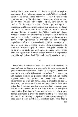 mediocridade, ocasionaram uma depressão geral do espírito
europeu, as ditas "idéias modernas" ou ainda "idéias .do século
dezoito", ou ainda "idéias francesas" — isto é, tudo aquilo
contra o que o espírito alemão se rebelou com um sentimento
de profunda náusea, tem origem inglesa, sem sombra de
dúvida. Os franceses nada mais fizeram que macaquear e
apresentar as idéias, do mesmo modo que foram seus melhores
defensores e infelizmente suas primeiras e mais completas
vitimas, depois, a serviço das "idéias modernas" l'âme
française acabou por atoleimar-se e desgastar-se a ponto de
mais ser reconhecível para quem quer que se lembrasse de sua
força antiga, apaixonada e profunda, da sua distinção
engenhosa, enfim, de seus séculos dezesseis e dezessete. Mas,
seja lá como for, é preciso lembrar desse mandamento da
eqüidade histórica: que a nobreza européia, aquela do
sentimento, do gosto, dos costumes, a nobreza, enfim, no seu
mais alto significado, é obra e criação francesa, a vulgaridade
européia, o plebeísmo das idéias modernas é invenção inglesa.

                             254

  Ainda hoje, a França é a sede da cultura mais intelectual e
mais refinada da Europa e a alta escola do bom gosto, mas é
preciso saber encontrar essa "França do bom gosto". Quem faz
parte dela se mantém zelosamente escondido, é composta por
um pequeno número de pessoas, talvez não suficientemente
seguras sobre suas pernas, na maior parte fatalistas,
misantropos, doentes, em parte, ainda, efeminados, refinados,
invejosos, que encontram prazer em esconder-se. Mas uma
coisa lhes é comum, mantém os ouvidos bem tampados para
não ouvir as solenes tolices e o vozeiro vazio do bourgeois
democrático. E de fato, a França que se agita no palco é uma
França diminuída e grosseira, recentemente, por ocasião dos
funerais de Victor Hugo, afogou-se numa verdadeira orgia de
mau gosto e, auto-glorificação. Também outra coisa lhes é
                                                           185
 
