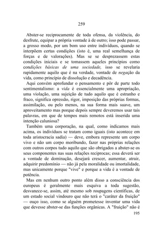 259

  Abster-se reciprocamente de toda ofensa, da violência, do
desfrute, equipar a própria vontade à de outro; isso pode passar,
a grosso modo, por um bom uso entre indivíduos, quando se
interpõem certas condições (isto é, uma real semelhança de
forças e de valorações). Mas se se desprezassem estas
condições iniciais e se tomassem aqueles princípios como
condições básicas de uma sociedade, isso se revelaria
rapidamente aquilo que é na verdade, vontade de negação da
vida, como princípio de dissolução e decadência.
  Aqui convém aprofundar o pensamento e pôr de parte todo
sentimentalismo: a vida é essencialmente uma apropriação,
uma violação, uma sujeição de tudo aquilo que é estranho e
fraco, significa opressão, rigor, imposição das próprias formas,
assimilação, ou pelo menos, na sua forma mais suave, um
aproveitamento mas porque depois sempre deveremos usar tais
palavras, em que de tempos mais remotos está inserida uma
intenção caluniosa?
  Também uma corporação, na qual, como indicamos mais
acima, os indivíduos se tratam como iguais (isto acontece em
toda aristocracia sadia) — deve, embora represente um corpo
vivo e não um corpo moribundo, fazer nas próprias relações
com outros corpos tudo aquilo que são obrigados a abster-se os
seus componentes nas suas relações reciprocas; essa deverá ser
a vontade de dominação, desejará crescer, aumentar, atrair,
adquirir predomínio — não já pela moralidade ou imortalidade,
mas unicamente porque "vive" e porque a vida é a vontade de
potência.
  Mas em nenhum outro ponto além disso a consciência dos
europeus é geralmente mais esquiva a toda sugestão,
desvanece-se, assim, até mesmo sob roupagens científicas, de
um estado social vindouro que não terá o "caráter da fruição"
— ouço isso, como se alguém prometesse inventar uma vida
que devesse abster-se das funções orgânicas. A "fruição" não é
                                                             195
 