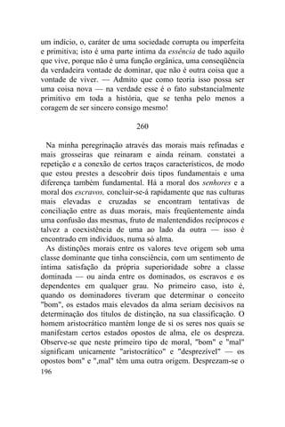 um indício, o, caráter de uma sociedade corrupta ou imperfeita
e primitiva; isto é uma parte intima da essência de tudo aquilo
que vive, porque não é uma função orgânica, uma conseqüência
da verdadeira vontade de dominar, que não é outra coisa que a
vontade de viver. — Admito que como teoria isso possa ser
uma coisa nova — na verdade esse é o fato substancialmente
primitivo em toda a história, que se tenha pelo menos a
coragem de ser sincero consigo mesmo!

                             260

  Na minha peregrinação através das morais mais refinadas e
mais grosseiras que reinaram e ainda reinam. constatei a
repetição e a conexão de certos traços característicos, de modo
que estou prestes a descobrir dois tipos fundamentais e uma
diferença também fundamental. Há a moral dos senhores e a
moral dos escravos, concluir-se-á rapidamente que nas culturas
mais elevadas e cruzadas se encontram tentativas de
conciliação entre as duas morais, mais freqüentemente ainda
uma confusão das mesmas, fruto de malentendidos recíprocos e
talvez a coexistência de uma ao lado da outra — isso é
encontrado em indivíduos, numa só alma.
  As distinções morais entre os valores teve origem sob uma
classe dominante que tinha consciência, com um sentimento de
íntima satisfação da própria superioridade sobre a classe
dominada — ou ainda entre os dominados, os escravos e os
dependentes em qualquer grau. No primeiro caso, isto é,
quando os dominadores tiveram que determinar o conceito
"bom", os estados mais elevados da alma seriam decisivos na
determinação dos títulos de distinção, na sua classificação. O
homem aristocrático mantém longe de si os seres nos quais se
manifestam certos estados opostos de alma, ele os despreza.
Observe-se que neste primeiro tipo de moral, "bom" e "mal"
significam unicamente "aristocrático" e "desprezível" — os
opostos bom" e ",mal" têm uma outra origem. Desprezam-se o
196
 