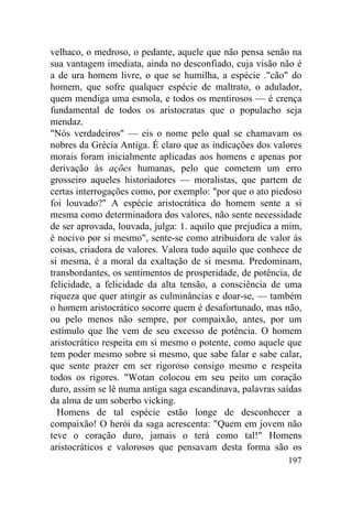 velhaco, o medroso, o pedante, aquele que não pensa senão na
sua vantagem imediata, ainda no desconfiado, cuja visão não é
a de ura homem livre, o que se humilha, a espécie ."cão" do
homem, que sofre qualquer espécie de maltrato, o adulador,
quem mendiga uma esmola, e todos os mentirosos — é crença
fundamental de todos os aristocratas que o populacho seja
mendaz.
"Nós verdadeiros" — eis o nome pelo qual se chamavam os
nobres da Grécia Antiga. É claro que as indicações dos valores
morais foram inicialmente aplicadas aos homens e apenas por
derivação às ações humanas, pelo que cometem um erro
grosseiro aqueles historiadores — moralistas, que partem de
certas interrogações como, por exemplo: "por que o ato piedoso
foi louvado?" A espécie aristocrática do homem sente a si
mesma como determinadora dos valores, não sente necessidade
de ser aprovada, louvada, julga: 1. aquilo que prejudica a mim,
é nocivo por si mesmo", sente-se como atribuidora de valor às
coisas, criadora de valores. Valora tudo aquilo que conhece de
si mesma, é a moral da exaltação de si mesma. Predominam,
transbordantes, os sentimentos de prosperidade, de potência, de
felicidade, a felicidade da alta tensão, a consciência de uma
riqueza que quer atingir as culminâncias e doar-se, — também
o homem aristocrático socorre quem é desafortunado, mas não,
ou pelo menos não sempre, por compaixão, antes, por um
estímulo que lhe vem de seu excesso de potência. O homem
aristocrático respeita em si mesmo o potente, como aquele que
tem poder mesmo sobre si mesmo, que sabe falar e sabe calar,
que sente prazer em ser rigoroso consigo mesmo e respeita
todos os rigores. "Wotan colocou em seu peito um coração
duro, assim se lê numa antiga saga escandinava, palavras saídas
da alma de um soberbo vicking.
  Homens de tal espécie estão longe de desconhecer a
compaixão! O herói da saga acrescenta: "Quem em jovem não
teve o coração duro, jamais o terá como tal!" Homens
aristocráticos e valorosos que pensavam desta forma são os
                                                           197
 