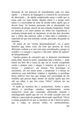 formação de um processo de entendimento cada vez mais
rápido — a história da linguagem é a história de um processo
de abreviação -, da rápida compreensão surge a união que se
torna cada vez mais íntima. Quanto maior é o perigo tanto
maior é a necessidade de estar de acordo sobre aquilo que se
deverá fazer. Os homens procuram não se desentender nos
momentos de perigo, através de suas relações freqüentes. Ainda
na amizade e no amor podem ser feitas tais experiências e
nenhuma relação pode ser duradoura, se um dos dois descobre
que o efeito das palavras sobre o outro não) é realmente a
expressão do que está sentindo, crendo, prevendo, desejando ou
temendo.
  (O temor de um "eterno desentendimento", eis o gênio
benéfico que tantas vezes faz com que pessoas de sexos
diferentes venham a se unir sem mais considerações, porque os
sentidos e o coração o sugerem e não pelo "gênio da espécie"
de Schopenhauerl)
  Aqueles grupos de sensações que se destacam inicialmente
numa alma, fazem-se sentir, comandam toda a história — pode
tornar um belo dia a causa de que ele se revolte exasperado
contra a própria sorte e chegue à tentativa de destruir a si
mesmo — perder-se", ele mesmo. Nos psicólogos se
encontrara, em sua maior parte, a propensão e o desejo de
entreter-se com indivíduos vulgares e regulados, o psicólogo
deixa entrever com isso que sempre tem necessidade de um
remédio, que precisa fugir, mentir, de rejeitar aquilo que tem
sob seu olhar, o que tem como "ofício" colocou em sua
consciência.
  O medo da memória lhe é característico. Frente a juízos
alheios o psicólogo emudece repentinamente, escuta
impassível, como que venerando, admirando, amando e
transfigurando aquilo que ele viu, ou ainda esconde com seu
silêncio a aprovação de qualquer observação superficial. Talvez
o estado paradoxal em que se encontra vá até o horrível ponto,
que o vulgo, as pessoas cultas, os sentimentalistas,
                                                           209
 