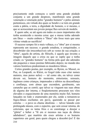 precisamente onde começou a sentir uma grande piedade
conjunta a um grande desprezo, manifestam uma grande
veneração a veneração pelos "grandes homens" e pelos animais
portentosos, em virtude dos quais se bendiz e se tem em grande
conta a pátria, a terra, a dignidade do homem, a si mesmo, e
que se acrescentam aos jovens porque lhes servem de modelo.
  E quem sabe, se até agora em todos os casos importantes não
tenha acontecido a mesma coisa: que a massa tenha adorado
um Deus — muito embora o "Deus" não fosse mais que uma
vítima votada ao sacrifício!
  O sucesso sempre foi o mais velhaca, e a "obra" por si mesma
representa um sucesso; o grande estadista, o conquistador, o
descobridor são irreconhecíveis sob as vestes de sua criação; a
"obra", aquela do artista, do filósofo, é aquela que inventa a
imagem daquele que a criou ou que se supõe que a tenha
criado; os “grandes homens” na forma pela qual são adorados
são pequenos e maus poemas fabricados depois; no mundo dos
valores históricos predominam os moedeiros falsos.
  Certos grandes poetas, por exemplo, os Byron, os Musset, os
Poe, os Leopardi, os Kleist, os Gogol (não ouso citar nomes
maiores, mas penso neles) — tal como são, ou talvez como
devem ser, homens do momento, entusiastas, sensuais,
ingênuos como crianças, impensados e súbitos na desconfiança
e confiança, com almas que escondem, geralmente, um
caruncho que as corrói; que talvez se vinguem nas suas obras
de alguma dor interna, e freqüentemente procuram nos vôos
elevados o esquecimento de uma memória muito fiel, homens
lançados no lodo e enamorados por ele, senão a tornarem-se
fogos-fátuos oscilantes em pavis, querendo se passar por
estrelas — o povo os chama idealistas — talvez lutando com
prolongada náusea, com o espectro, que sem cessar retorna, do
ceticismo, que os torna frios e os constrange a desejar a
"glória" e beber a "fé em si mesmos nas taças de ébrios
aduladores", que martírio são esses artistas e os homens
superiores em geral, para quem chegou a descobri-]os! É tão
210
 
