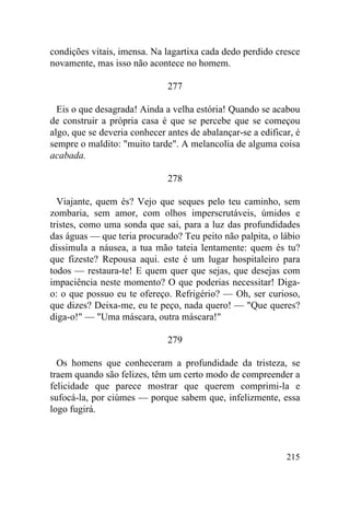 condições vitais, imensa. Na lagartixa cada dedo perdido cresce
novamente, mas isso não acontece no homem.

                              277

  Eis o que desagrada! Ainda a velha estória! Quando se acabou
de construir a própria casa é que se percebe que se começou
algo, que se deveria conhecer antes de abalançar-se a edificar, é
sempre o maldito: "muito tarde". A melancolia de alguma coisa
acabada.

                              278

  Viajante, quem és? Vejo que seques pelo teu caminho, sem
zombaria, sem amor, com olhos imperscrutáveis, úmidos e
tristes, como uma sonda que sai, para a luz das profundidades
das águas — que teria procurado? Teu peito não palpita, o lábio
dissimula a náusea, a tua mão tateia lentamente: quem és tu?
que fizeste? Repousa aqui. este é um lugar hospitaleiro para
todos — restaura-te! E quem quer que sejas, que desejas com
impaciência neste momento? O que poderias necessitar! Diga-
o: o que possuo eu te ofereço. Refrigério? — Oh, ser curioso,
que dizes? Deixa-me, eu te peço, nada quero! — "Que queres?
diga-o!" — "Uma máscara, outra máscara!"

                              279

  Os homens que conheceram a profundidade da tristeza, se
traem quando são felizes, têm um certo modo de compreender a
felicidade que parece mostrar que querem comprimi-la e
sufocá-la, por ciúmes — porque sabem que, infelizmente, essa
logo fugirá.



                                                             215
 