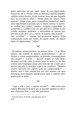 assim aproveitar de seu vazio como de sua objetividade.
Conservar em si mesmo todas as trezentas superficialidades,
também óculos escuros, já que existem casos em que ninguém
deve ler em nossos olhos e menos ainda em nossos "bons
motivos". Eleger como nosso companheiro inseparável aquele
vício impertinente e jucundo, que se chama cortesia. E manter-
se senhor das quatro virtudes: coragem, sagacidade, a
compaixão e a solidão. Uma vez que para nós a solidão é uma
virtude, enquanto propensão a necessidade de pureza, que
adivinha como deve ser o contato de homem para homem —
"em sociedade" — contato inevitavelmente impuro. Toda
comunicação acaba por tornar, de algum modo, em algum
lugar, em algum tempo, "vulgar".

                                      285

  Os maiores acontecimentos e as maiores idéias — e as idéias
maiores são também os maiores acontecimentos — são os
últimos a serem compreendidos, as gerações contemporâneas
não chegam a vivê-los — passam sempre ao lado deles.
Acontece na vida como acontece entre os astros. A luz das
estrelas mais longínquas chega mais tarde até nós e tanto que o
homem que não as percebeu nega a sua existência. "Quantos
séculos necessita um espírito para ser compreendido?" —
Mesmo isso é uma medida que por isso mesmo cria uma
hierarquia, uma etiqueta indispensável para o espírito tanto
quanto para os astros.

                                      286

  "Aqui a vida é livre, o espírito elevado"1 — Mas existe uma
espécie diferente de homem que se encontra também no alto e
tem o horizonte livre — mas olha para baixo.

1
    Verso do Fausto de Goethe, segunda parte, ato V.
218
 
