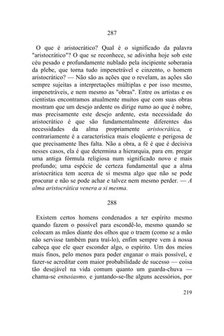 287

  O que é aristocrático? Qual é o significado da palavra
"aristocrático"? O que se reconhece, se adivinha hoje sob este
céu pesado e profundamente nublado pela incipiente soberania
da plebe, que torna tudo impenetrável e cinzento, o homem
aristocrático? — Não são as ações que o revelam, as ações são
sempre sujeitas a interpretações múltiplas e por isso mesmo,
impenetráveis, e nem mesmo as "obras". Entre os artistas e os
cientistas encontramos atualmente muitos que com suas obras
mostram que um desejo ardente os dirige rumo ao que é nobre,
mas precisamente este desejo ardente, esta necessidade do
aristocrático é que são fundamentalmente diferentes das
necessidades da alma propriamente aristocrática, e
contrariamente é a característica mais eloqüente e perigosa de
que precisamente lhes falta. Não a obra, a fé é que é decisiva
nesses casos, ela é que determina a hierarquia, para em. pregar
uma antiga fórmula religiosa num significado novo e mais
profundo; uma espécie de certeza fundamental que a alma
aristocrática tem acerca de si mesma algo que não se pode
procurar e não se pode achar e talvez nem mesmo perder. — A
alma aristocrática venera a si mesma.

                             288

  Existem certos homens condenados a ter espírito mesmo
quando fazem o possível para escondê-lo, mesmo quando se
colocam as mãos diante dos olhos que o traem (como se a mão
não servisse também para traí-lo), enfim sempre vem à nossa
cabeça que ele quer esconder algo, o espírito. Um dos meios
mais finos, pelo menos para poder enganar o mais possível, e
fazer-se acreditar com maior probabilidade de sucesso — coisa
tão desejável na vida comum quanto um guarda-chuva —
chama-se entusiasmo, e juntando-se-lhe alguns acessórios, por

                                                           219
 