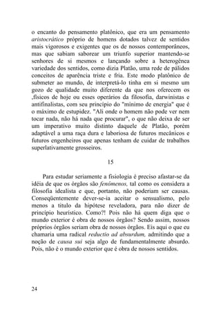 o encanto do pensamento platônico, que era um pensamento
aristocrático próprio de homens dotados talvez de sentidos
mais vigorosos e exigentes que os de nossos contemporâneos,
mas que sabiam saborear um triunfo superior mantendo-se
senhores de si mesmos e lançando sobre a heterogênea
variedade dos sentidos, como dizia Platão, uma rede de pálidos
conceitos de aparência triste e fria. Este modo platônico de
submeter ao mundo, de interpretá-lo tinha em si mesmo um
gozo de qualidade muito diferente da que nos oferecem os
,físicos de hoje ou esses operários da filosofia, darwinistas e
antifinalistas, com seu princípio do "mínimo de energia" que é
o máximo de estupidez. "Ali onde o homem não pode ver nem
tocar nada, não há nada que procurar", o que não deixa de ser
um imperativo muito distinto daquele de Platão, porém
adaptável a uma raça dura e laboriosa de futuros mecânicos e
futuros engenheiros que apenas tenham de cuidar de trabalhos
superlativamente grosseiros.

                               15

     Para estudar seriamente a fisiologia é preciso afastar-se da
idéia de que os órgãos são fenômenos, tal como os considera a
filosofia idealista e que, portanto, não poderiam ser causas.
Conseqüentemente dever-se-ia aceitar o sensualismo, pelo
menos a titulo da hipótese reveladora, para não dizer de
princípio heurístico. Como?! Pois não há quem diga que o
mundo exterior é obra de nossos órgãos? Sendo assim, nossos
próprios órgãos seriam obra de nossos órgãos. Eis aqui o que eu
chamaria uma radical reductio ad absurdum, admitindo que a
noção de causa sui seja algo de fundamentalmente absurdo.
Pois, não é o mundo exterior que é obra de nossos sentidos.




24
 