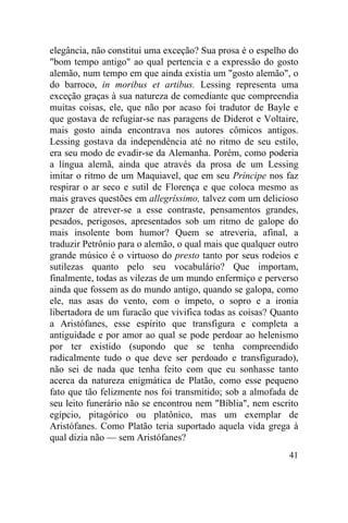 elegância, não constitui uma exceção? Sua prosa é o espelho do
"bom tempo antigo" ao qual pertencia e a expressão do gosto
alemão, num tempo em que ainda existia um "gosto alemão", o
do barroco, in moribus et artibus. Lessing representa uma
exceção graças à sua natureza de comediante que compreendia
muitas coisas, ele, que não por acaso foi tradutor de Bayle e
que gostava de refugiar-se nas paragens de Diderot e Voltaire,
mais gosto ainda encontrava nos autores cômicos antigos.
Lessing gostava da independência até no ritmo de seu estilo,
era seu modo de evadir-se da Alemanha. Porém, como poderia
a língua alemã, ainda que através da prosa de um Lessing
imitar o ritmo de um Maquiavel, que em seu Príncipe nos faz
respirar o ar seco e sutil de Florença e que coloca mesmo as
mais graves questões em allegríssimo, talvez com um delicioso
prazer de atrever-se a esse contraste, pensamentos grandes,
pesados, perigosos, apresentados sob um ritmo de galope do
mais insolente bom humor? Quem se atreveria, afinal, a
traduzir Petrônio para o alemão, o qual mais que qualquer outro
grande músico é o virtuoso do presto tanto por seus rodeios e
sutilezas quanto pelo seu vocabulário? Que importam,
finalmente, todas as vilezas de um mundo enfermiço e perverso
ainda que fossem as do mundo antigo, quando se galopa, como
ele, nas asas do vento, com o ímpeto, o sopro e a ironia
libertadora de um furacão que vivifica todas as coisas? Quanto
a Aristófanes, esse espírito que transfigura e completa a
antiguidade e por amor ao qual se pode perdoar ao helenismo
por ter existido (supondo que se tenha compreendido
radicalmente tudo o que deve ser perdoado e transfigurado),
não sei de nada que tenha feito com que eu sonhasse tanto
acerca da natureza enigmática de Platão, como esse pequeno
fato que tão felizmente nos foi transmitido; sob a almofada de
seu leito funerário não se encontrou nem "Bíblia", nem escrito
egípcio, pitagórico ou platônico, mas um exemplar de
Aristófanes. Como Platão teria suportado aquela vida grega à
qual dizia não — sem Aristófanes?
                                                            41
 
