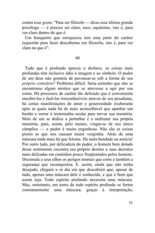 contra esse gosto: "Para ser filósofo — disse esse último grande
psicólogo — é preciso ser claro, seco, equânime, isto é, para
ver claro dentro do que é.
  Um banqueiro que enriqueceu tem uma parte do caráter
requerido para fazer descobertas em filosofia, isto é, para ver
claro no que é”.

                              40

  Tudo que é profundo aprecia o disfarce, as coisas mais
profundas têm inclusive ódio à imagem e ao símbolo. O pudor
de um deus não gostaria de pavonear-se sob a forma de seu
próprio contrário? Problema difícil. Seria estranho que não se
encontrasse algum místico que se atrevesse a agir por sua
conta. Há processos de caráter tão delicado que é conveniente
encobri-los e fazê-los irreconhecíveis através de seu pesadume,
há certas manifestações de amor e generosidade exuberante
após as quais nada há de mais aconselhável que apanhar um
bastão e surrar à testemunha ocular para turvar sua memória.
Mais de um se dedica a perturbar e a maltratar sua própria
memória, para, assim, pelo menos, vingar-se de seu único
cúmplice — o pudor é muito engenhoso. Não são as coisas
piores as que nos causam maior vergonha. Atrás de uma
máscara nada mais há que felonia. Há tanta bondade na astúcia!
Por outro lado, por delicadeza do pudor, o homem bem dotado
desse sentimento encontra seu próprio destino e suas decisões
mais delicadas em caminhos pouco freqüentados pelos homens.
Dissimula a seus olhos os perigos mortais que corre e também a
segurança que reconquistou. E. assim, ainda que não tenha
desejado, chegará u m dia em que descobrirá que, apesar de
tudo, apenas uma máscara dele é conhecida, e que é bom que
assim seja. Todo espírito profundo necessita uma máscara.
Mas, entretanto, em torno de todo espírito profundo se forma
constantemente uma máscara, graças à interpretação,

                                                             51
 