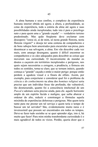 45

  A alma humana e seus confins, o complexo da experiência
humana interior obtida até agora; a altura, a profundidade, as
cotas da experiência, toda a estória da alma até agora e suas
possibilidades ainda inexploradas; tudo isto é para o psicólogo
nato e para quem ama a "grande caçada" — verdadeiro terreno
predestinado. Mas quão freqüente deve exclamar com
desespero: "estou só, ai de mim, só nesta grande floresta, nesta
floresta virgem!" e deseja ter uma centena de companheiros e
de bons sabujos bem amestrados para encurralar sua presa, para
desentocar a sua selvagem, a alma. Em vão descobre cada vez
mais, com amargo desengano, quanto é difícil encontrar os
companheiros e os cães adequados para descobrir as coisas que
moveram sua curiosidade. O inconveniente de mandar os
doutos a caçarem em territórios inexplorados e perigosos, nos
quais sejam necessárias a coragem, a prudência, a firmeza em
todos os sentidos, torna-se claro, que se tornam inúteis, quando
começa a “grande” caçada e então o maior perigo: porque então
perdem a agudeza visual e a finura do olfato. Assim, por
exemplo, para conjecturar e considerar qual foi o problema da
ciência e do conhecimento na alma dos homines religiosi seria
preciso que um indivíduo fosse tão profundo, tão vulnerável,
tão desmesurado, quanto foi a consciência intelectual de um
Pascal e ademais seria preciso ainda, para ele. aquele horizonte
amplo de um espírito lúcido e maligno, que saiba abarcar e
ordenar do alto, reduzir e constranger a fórmulas aquela
mixórdia de experiências dolorosas e perigosas. Mas quem teria
tanto para me prestar um tal serviço e quem teria o tempo de
buscar um tal servidor? São, evidentemente muito raros e é
inverossímil que possam ser encontrados em todos os tempos.
Deve-se fazer tudo sozinho se se quer aprender algo, isto é, há
muito que fazer! Para mim minha transbordante curiosidade é o
mais agradável de todos os vícios. Perdão, queria dizer que o

                                                             57
 
