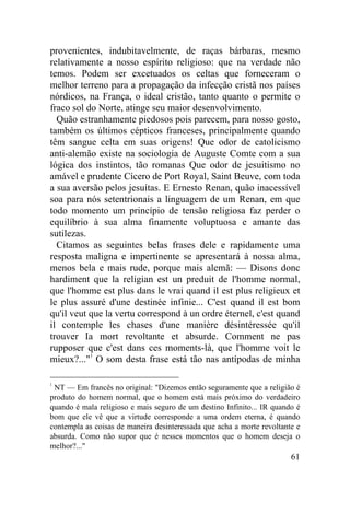 provenientes, indubitavelmente, de raças bárbaras, mesmo
relativamente a nosso espírito religioso: que na verdade não
temos. Podem ser excetuados os celtas que forneceram o
melhor terreno para a propagação da infecção cristã nos países
nórdicos, na França, o ideal cristão, tanto quanto o permite o
fraco sol do Norte, atinge seu maior desenvolvimento.
  Quão estranhamente piedosos pois parecem, para nosso gosto,
também os últimos cépticos franceses, principalmente quando
têm sangue celta em suas origens! Que odor de catolicismo
anti-alemão existe na sociologia de Auguste Comte com a sua
lógica dos instintos, tão romanas Que odor de jesuitismo no
amável e prudente Cícero de Port Royal, Saint Beuve, com toda
a sua aversão pelos jesuítas. E Ernesto Renan, quão inacessível
soa para nós setentrionais a linguagem de um Renan, em que
todo momento um princípio de tensão religiosa faz perder o
equilíbrio à sua alma finamente voluptuosa e amante das
sutilezas.
  Citamos as seguintes belas frases dele e rapidamente uma
resposta maligna e impertinente se apresentará à nossa alma,
menos bela e mais rude, porque mais alemã: — Disons donc
hardiment que la religian est un preduit de l'homme normal,
que l'homme est plus dans le vrai quand il est plus religieux et
le plus assuré d'une destinée infinie... C'est quand il est bom
qu'il veut que la vertu correspond à un ordre éternel, c'est quand
il contemple les chases d'une manière désintéressée qu'il
trouver Ia mort revoltante et absurde. Comment ne pas
rupposer que c'est dans ces moments-là, que l'homme voit le
mieux?..."1 O som desta frase está tão nas antípodas de minha

1
 NT — Em francês no original: "Dizemos então seguramente que a religião é
produto do homem normal, que o homem está mais próximo do verdadeiro
quando é mala religioso e mais seguro de um destino Infinito... IR quando é
bom que ele vê que a virtude corresponde a uma ordem eterna, é quando
contempla as coisas de maneira desinteressada que acha a morte revoltante e
absurda. Como não supor que é nesses momentos que o homem deseja o
melhor?..."
                                                                        61
 