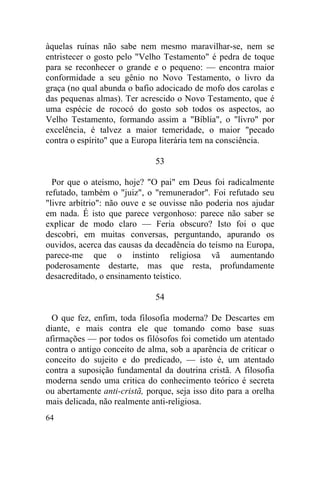 àquelas ruínas não sabe nem mesmo maravilhar-se, nem se
entristecer o gosto pelo "Velho Testamento" é pedra de toque
para se reconhecer o grande e o pequeno: — encontra maior
conformidade a seu gênio no Novo Testamento, o livro da
graça (no qual abunda o bafio adocicado de mofo dos carolas e
das pequenas almas). Ter acrescido o Novo Testamento, que é
uma espécie de rococó do gosto sob todos os aspectos, ao
Velho Testamento, formando assim a "Bíblia", o "livro" por
excelência, é talvez a maior temeridade, o maior "pecado
contra o espírito" que a Europa literária tem na consciência.

                              53

  Por que o ateísmo, hoje? "O pai" em Deus foi radicalmente
refutado, também o "juiz", o "remunerador". Foi refutado seu
"livre arbítrio": não ouve e se ouvisse não poderia nos ajudar
em nada. É isto que parece vergonhoso: parece não saber se
explicar de modo claro — Feria obscuro? Isto foi o que
descobri, em muitas conversas, perguntando, apurando os
ouvidos, acerca das causas da decadência do teísmo na Europa,
parece-me que o instinto religiosa vã aumentando
poderosamente destarte, mas que resta, profundamente
desacreditado, o ensinamento teístico.

                              54

  O que fez, enfim, toda filosofia moderna? De Descartes em
diante, e mais contra ele que tomando como base suas
afirmações — por todos os filósofos foi cometido um atentado
contra o antigo conceito de alma, sob a aparência de criticar o
conceito do sujeito e do predicado, — isto é, um atentado
contra a suposição fundamental da doutrina cristã. A filosofia
moderna sendo uma critica do conhecimento teórico é secreta
ou abertamente anti-cristã, porque, seja isso dito para a orelha
mais delicada, não realmente anti-religiosa.
64
 