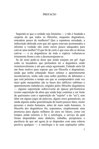 PREFACIO




  Supondo-se que a verdade seja feminina — e não é fundada a
suspeita de que todos os filósofos, enquanto dogmáticos,
entendem pouco de mulheres? Que a espantosa seriedade, a
indiscrição delicada com que até agora estavam acostumados a
afrontar a verdade não eram meios pouco adequados para
cativar uma mulher? O que há de certo é que essa não se deixou
cativar — e os dogmáticos de toda a espécie voltaram-se
tristemente frente a nós e desencorajaram-se.
  Se de resto pode-se dizer que ainda estejam em pé! Aqui
estão os troçadores que pretendem ter a dogmática caído
irremissivelmente e até que esteja agonizante. Falando sério há
um bom motivo para esperar que em filosofia o dogmatizar,
ainda que tenha esbanjado frases solenes e aparentemente
incontestáveis, tenha sido uma nobre peraltice de diletantes e
que está próximo o tempo em que se compreenderá cada vez
mais quão mesquinhas são as bases dos edifícios sublimes e
aparentemente inabaláveis, erigidos pelos filósofos dogmáticos
— alguma superstição sobrevivente de épocas pré-históricas
(como superstição da alma que ainda hoje continua a ser fonte
de queixumes com a superstição do "sujeito" e do "eu"), sem
falar em alguns jogos de palavras, alguns erros gramaticais, ou
ainda alguma audaz generalização de muito poucos fatos, muito
pessoais e muito humanos, antes de mais nada humanos. A
filosofia dos dogmáticos foi, esperamos, simplesmente uma
promessa para alguns milhares de anos no futuro, como em
tempos ainda remotos o foi a astrologia, a serviço da qual
foram dispendidos mais dinheiro, trabalho, perspicácia e
paciência de que até agora já se dispendeu com uma ciência
positiva qualquer — à astrologia e às suas aspirações sobre.
                                                             7
 
