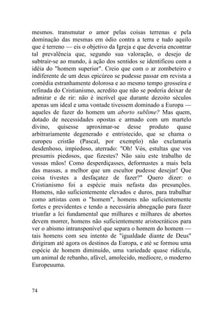 mesmos. transmutar o amor pelas coisas terrenas e pela
dominação das mesmas em ódio contra a terra e tudo aquilo
que é terreno — eis o objetivo da Igreja e que deveria encontrar
tal prevalência que, segundo sua valoração, o desejo de
subtrair-se ao mundo, à ação dos sentidos se identificou com a
idéia do "homem superior". Creio que com o ar zombeteiro e
indiferente de um deus epicúreo se pudesse passar em revista a
comédia estranhamente dolorosa e ao mesmo tempo grosseira e
refinada do Cristianismo, acredito que não se poderia deixar de
admirar e de rir: não é incrível que durante dezoito séculos
apenas um ideal e uma vontade tivessem dominado a Europa —
aqueles de fazer do homem um aborto sublime? Mas quem,
dotado de necessidades opostas e armado com um martelo
divino, quisesse aproximar-se desse produto quase
arbitrariamente degenerado e entristecido, que se chama o
europeu cristão (Pascal, por exemplo) não exclamaria
desdenhoso, impiedoso, aterrado: "Oh! Vós, estultas que vos
presumis piedosos, que fizestes? Não saiu este trabalho de
vossas mãos! Como desperdiçasses, deformastes a mais bela
das massas, a melhor que um escultor pudesse desejar! Que
coisa tivestes a desfaçatez de fazer?" Quero dizer: o
Cristianismo foi a espécie mais nefasta das presunções.
Homens, não suficientemente elevados e duros, para trabalhar
como artistas com o "homem", homens não suficientemente
fortes e previdentes e tendo a necessária abnegação para fazer
triunfar a lei fundamental que milhares e milhares de abortos
devem morrer, homens não suficientemente aristocráticos para
ver o abismo intransponível que separa o homem do homem —
tais homens com seu intento de "igualdade diante de Deus"
dirigiram até agora os destinos da Europa, e até se formou uma
espécie de homem diminuído, uma variedade quase ridícula,
um animal de rebanho, afável, amolecido, medíocre, o moderno
Europeuuma.



74
 