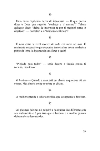 80

  Uma coisa explicada deixa de interessar. — O que queria
dizer o Deus que sugeriu: "conhece a ti mesmo"? Talvez
quisesse dizer: "deixa de interessar-te por ti mesmo! torna-te
objetivo"! — Sócrates? e o "homem científico"?

                             81

  É uma coisa terrível morrer de sede em meio ao mar. É
realmente necessário que se ponha tanto sal na vossa verdade a
ponto de torná-la incapaz de satisfazer a sede?

                             82

 "Piedade para todos" — seria dureza e tirania contra ti
mesmo, meu Caro!

                             83

 O Instinto — Quando a casa está em chama esquece-se até de
comer. Mas depois come-se sobre as cinzas.

                             84

 A mulher aprende a odiar à medida que desaprende a fascinar.

                             85

  As mesmas paixões no homem e na mulher são diferentes em
seu andamento e é por isso que o homem e a mulher jamais
deixam de se desentender.




                                                           79
 
