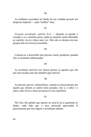 86

 As mulheres escondem no fundo de sua vaidade pessoal um
desprezo imperial — pela "mulher" uma.

                             87

 Coração encadeado, espírito livre — Quando se prende o
coração e se o mantém preso, pode-se permitir muita liberdade
ao espírito: eu já o disse uma vez. Mas não se deseja crer-me,
porque não era coisa já consabida.

                             88

  Começa-se a desconfiar das pessoas muito prudentes quando
elas se mostram embaraçadas.

                             89

 As aventuras terríveis nos fazem pensar se aqueles que são
por elas tocados não são também algo terrível.

                             90

 As pessoas graves, melancólicas, tornam-se precisamente por
aquilo que tornam as outras mais pesadas, isto é, o ódio e o
amor, mais leves e saem aos poucos à sua superfície.

                             91

 Tão frio, tão gelado que apenas ao tocá-lo já se queimam os
dedos, cada mão que o toca retrocede apavorada! E
precisamente por isso alguns o acreditam ardente.



80
 