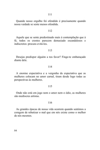 111

 Quando nosso orgulho foi ofendido é precisamente quando
nossa vaidade se sente menos ofendida.

                            112

  Aquele que se sente predestinado mais à contemplação que à
fé, todos os crentes parecem demasiado escandalosos e
indiscretos: procura evitá-los.

                            113

  Desejas predispor alguém a teu favor? Finge-te embaraçado
diante dele.

                            114

 A enorme expectativa e a vergonha da expectativa que as
mulheres colocam no amor carnal, tiram desde logo todas as
perspectivas às mulheres.

                            115

  Onde não está em jogo nem o amor nem o ódio, as mulheres
são medíocres artistas.

                            116

 As grandes épocas de nossa vida ocorrem quando sentimos a
coragem de rebatizar o mal que em nós existe como o melhor
de nós mesmos.




84
 